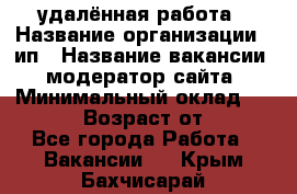 удалённая работа › Название организации ­ ип › Название вакансии ­ модератор сайта › Минимальный оклад ­ 39 500 › Возраст от ­ 18 - Все города Работа » Вакансии   . Крым,Бахчисарай